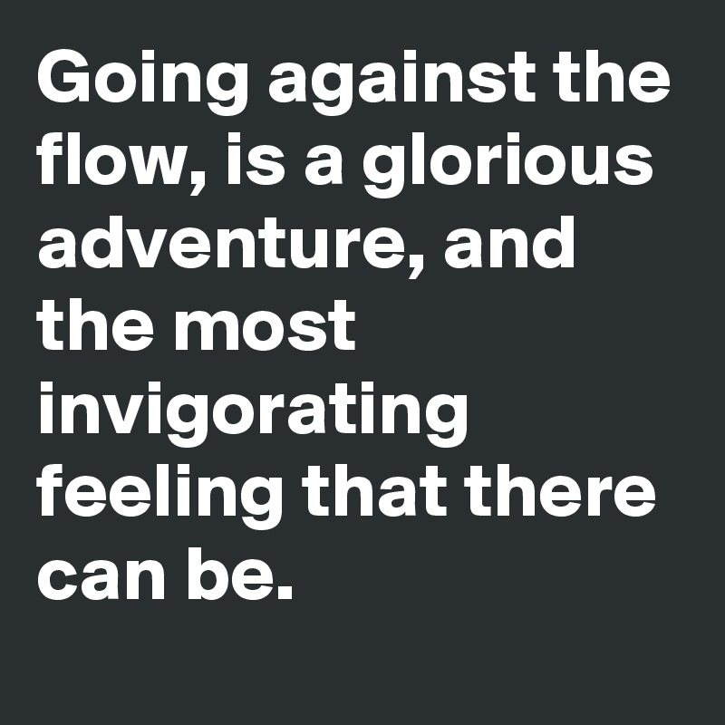 Going against the flow, is a glorious adventure, and the most invigorating feeling that there can be. 
