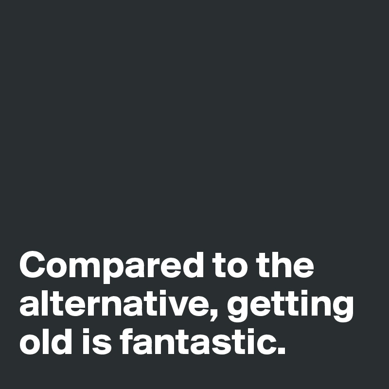 





Compared to the alternative, getting old is fantastic. 
