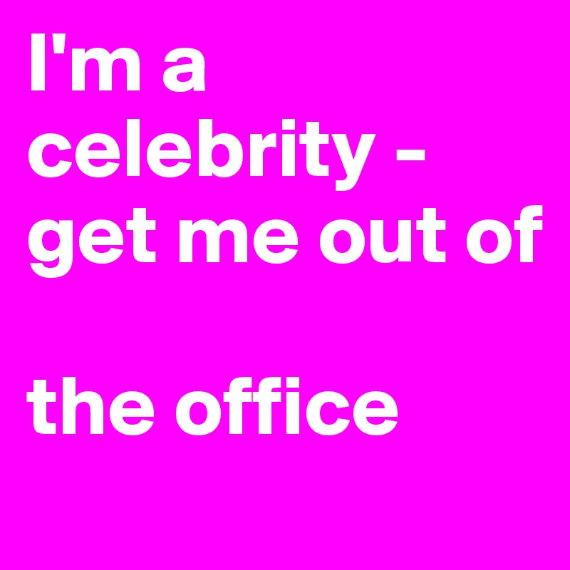 I'm a celebrity - get me out of 

the office