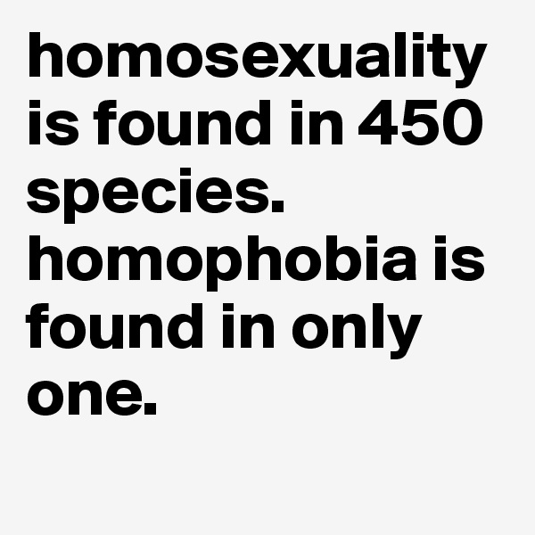 homosexuality is found in 450 species. homophobia is found in only one.
