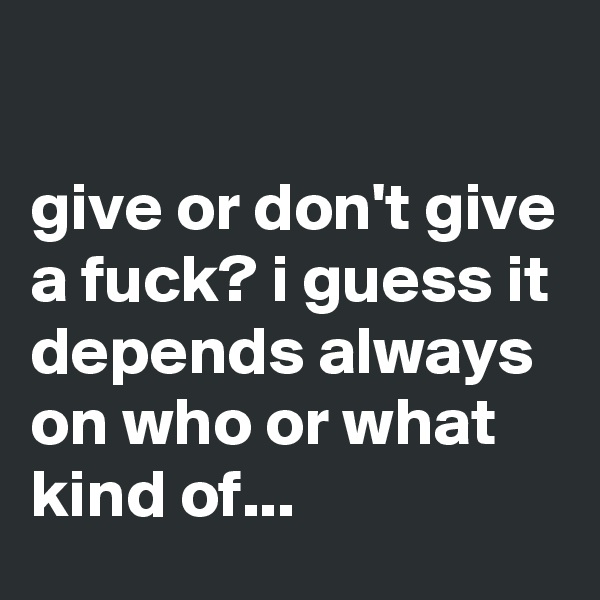 

give or don't give a fuck? i guess it depends always on who or what kind of...