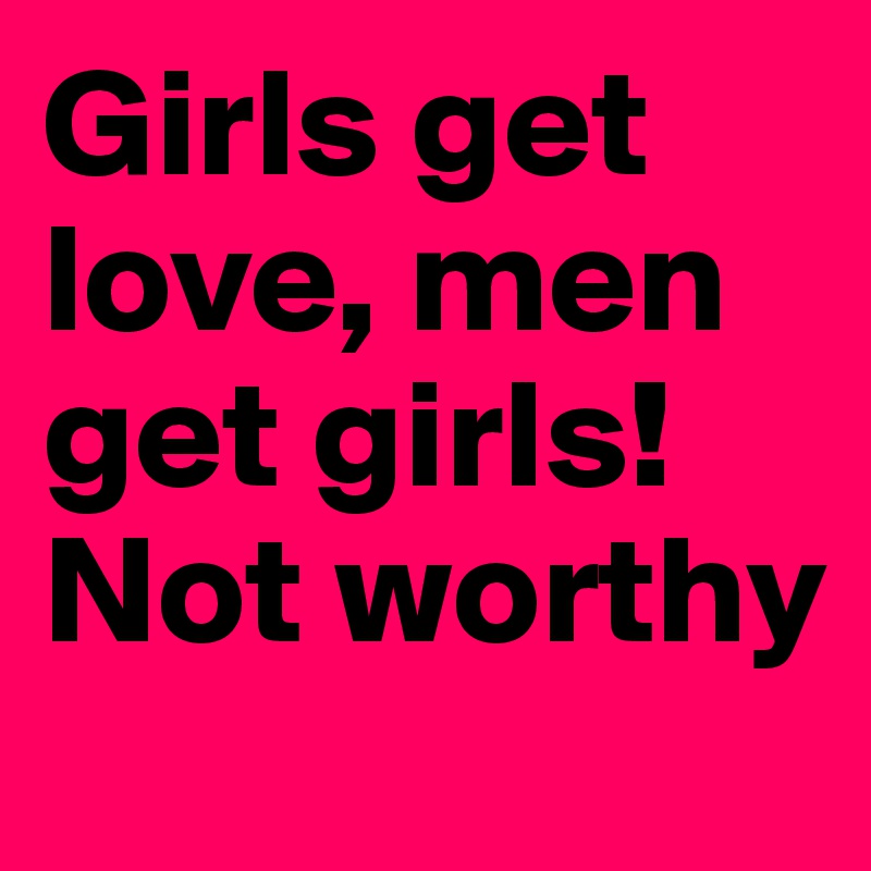 Girls get love, men get girls! Not worthy