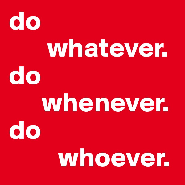 do 
       whatever.
do 
      whenever.
do 
         whoever.