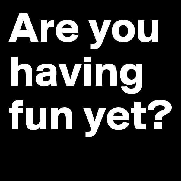 Are you having fun yet?