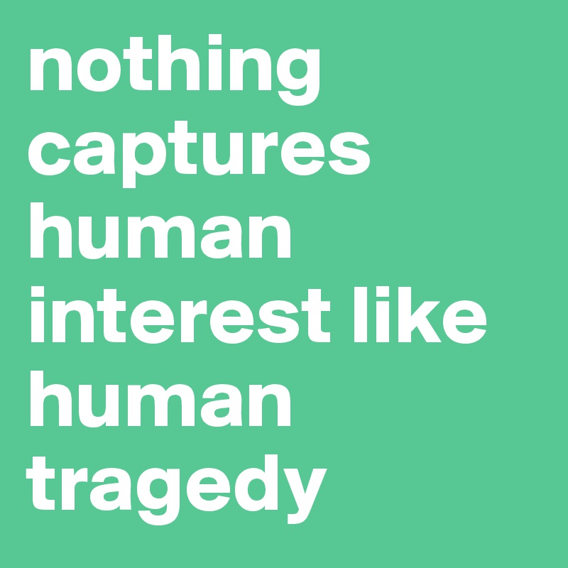 nothing captures human interest like human tragedy