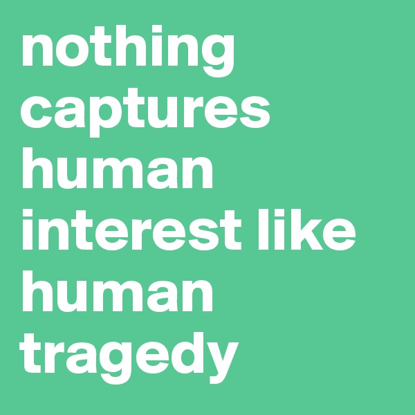 nothing captures human interest like human tragedy