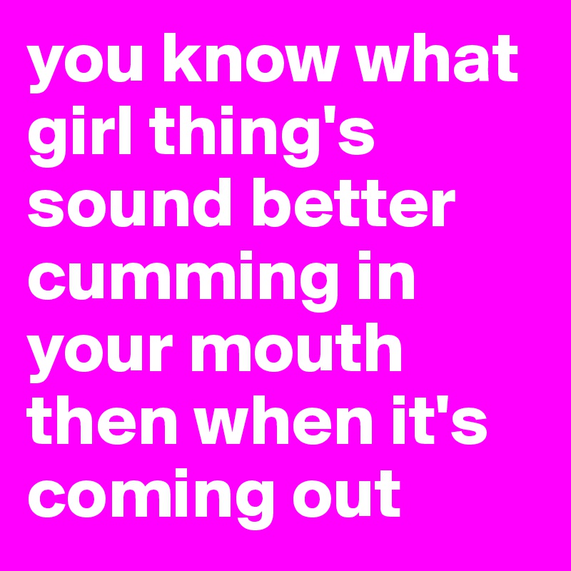 you know what girl thing's sound better cumming in your mouth then when it's coming out