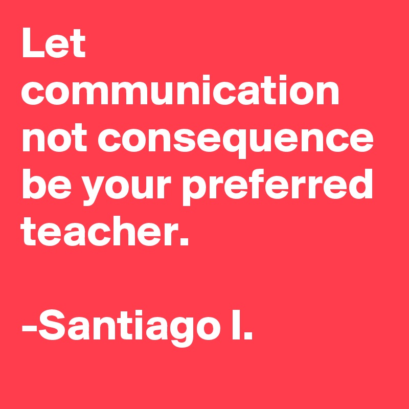 Let communication not consequence
be your preferred teacher.

-Santiago I.