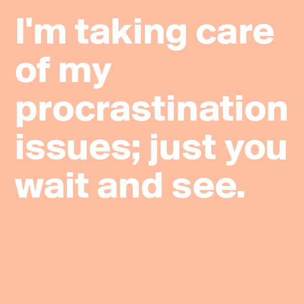 I'm taking care of my procrastination issues; just you wait and see.
