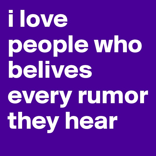 i love people who belives every rumor they hear