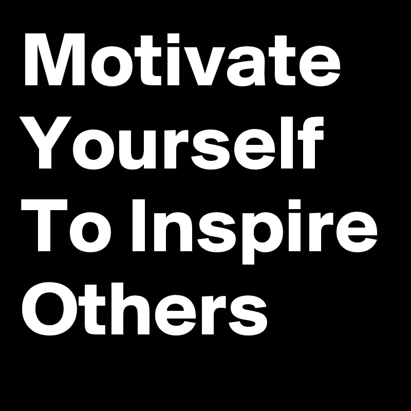 Motivate Yourself To Inspire Others 