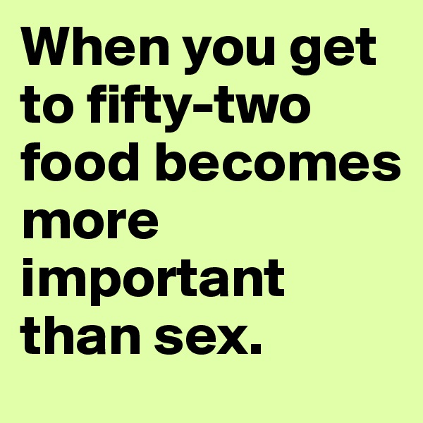 When you get to fifty-two food becomes more important than sex.