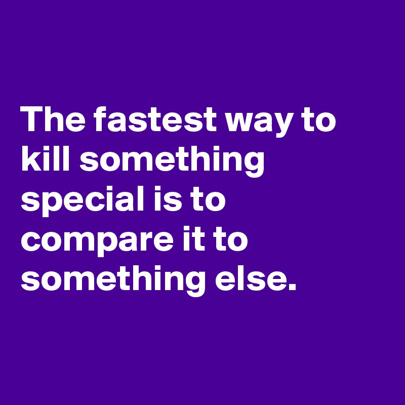 

The fastest way to kill something special is to compare it to something else.

