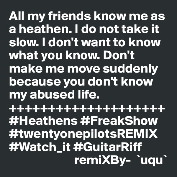 All my friends know me as a heathen. I do not take it slow. I don't want to know what you know. Don't make me move suddenly because you don't know my abused life. 
++++++++++++++++++++
#Heathens #FreakShow
#twentyonepilotsREMIX
#Watch_it #GuitarRiff
                         remiXBy-  `uqu`