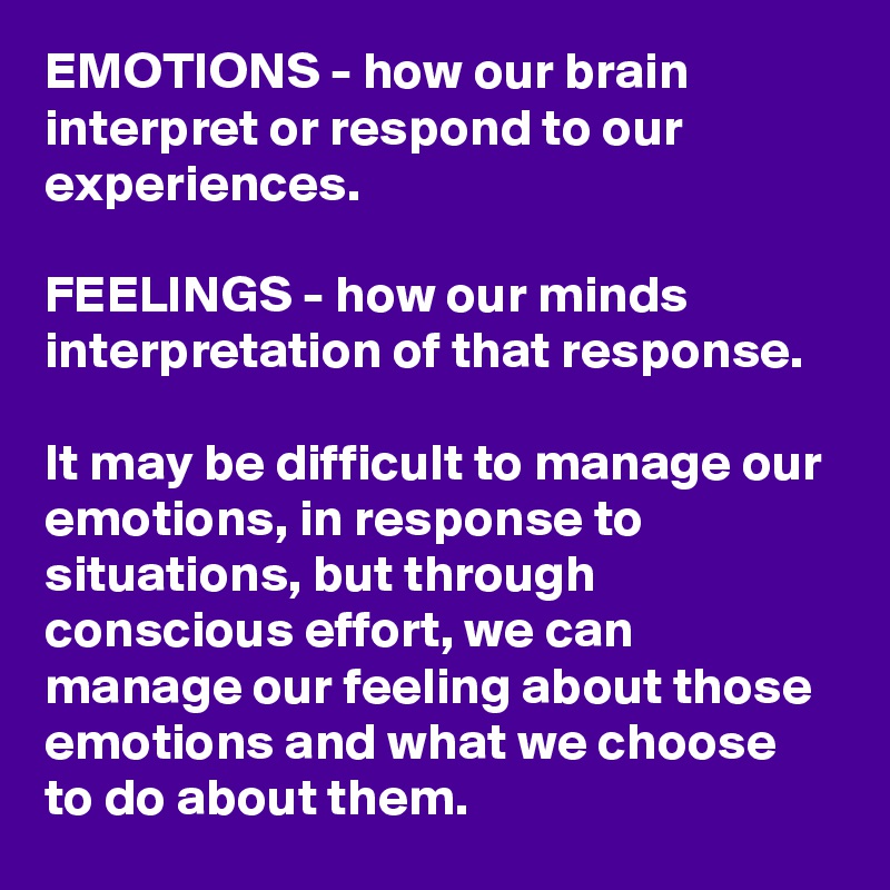 EMOTIONS - how our brain interpret or respond to our experiences. 

FEELINGS - how our minds interpretation of that response.

It may be difficult to manage our emotions, in response to situations, but through conscious effort, we can manage our feeling about those emotions and what we choose to do about them.