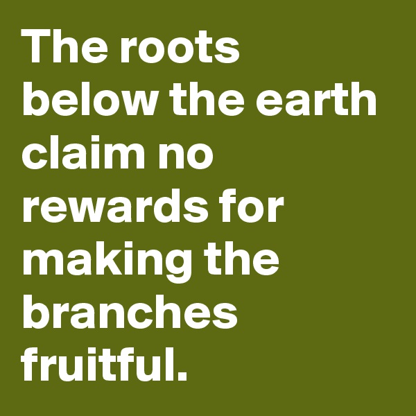 The roots below the earth claim no rewards for making the branches fruitful.