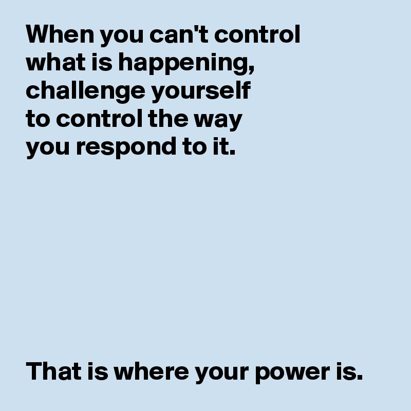  When you can't control 
 what is happening,
 challenge yourself 
 to control the way 
 you respond to it.







 That is where your power is.