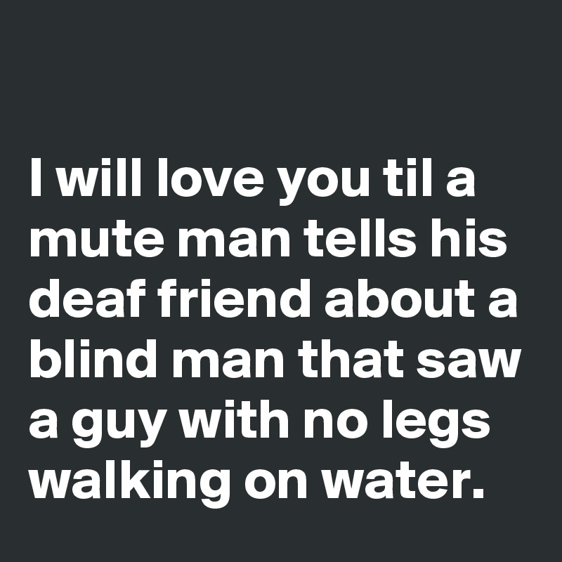 

I will love you til a mute man tells his deaf friend about a blind man that saw a guy with no legs walking on water.