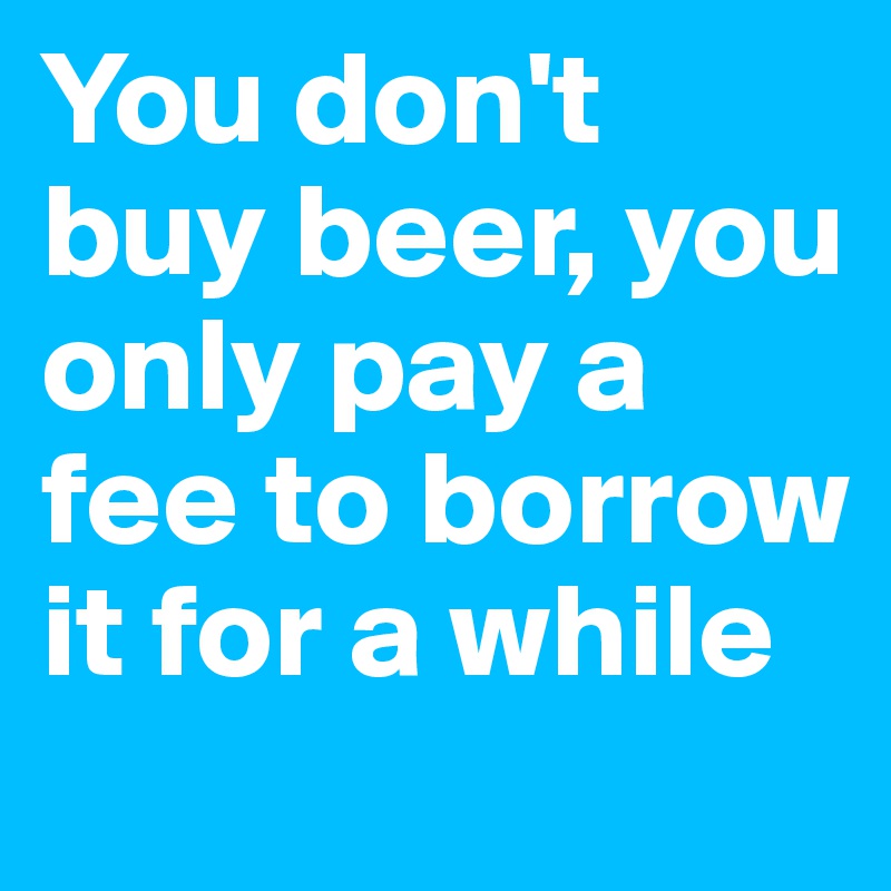 You don't buy beer, you only pay a fee to borrow it for a while