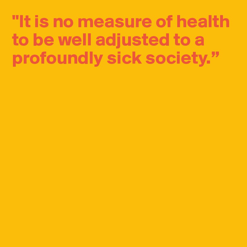 "It is no measure of health to be well adjusted to a profoundly sick society.”








