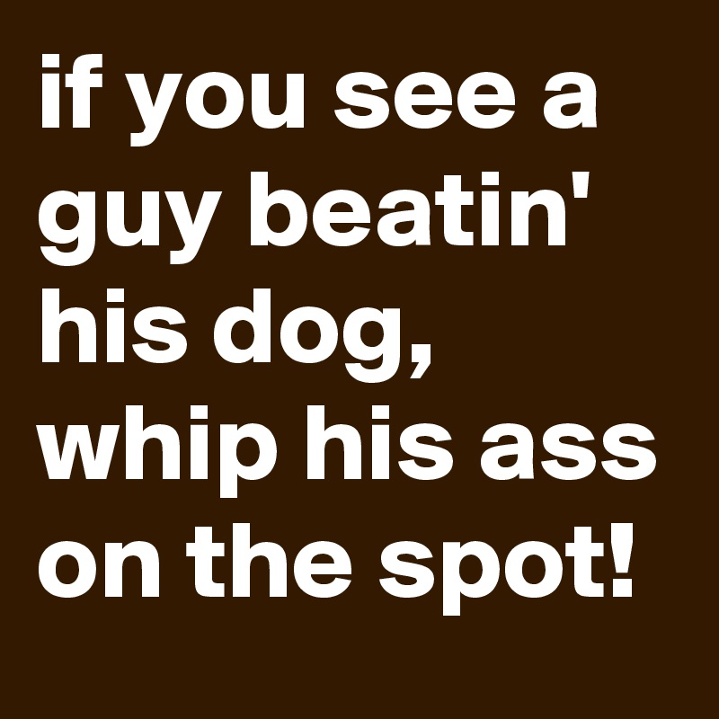 if you see a guy beatin' his dog, whip his ass on the spot!