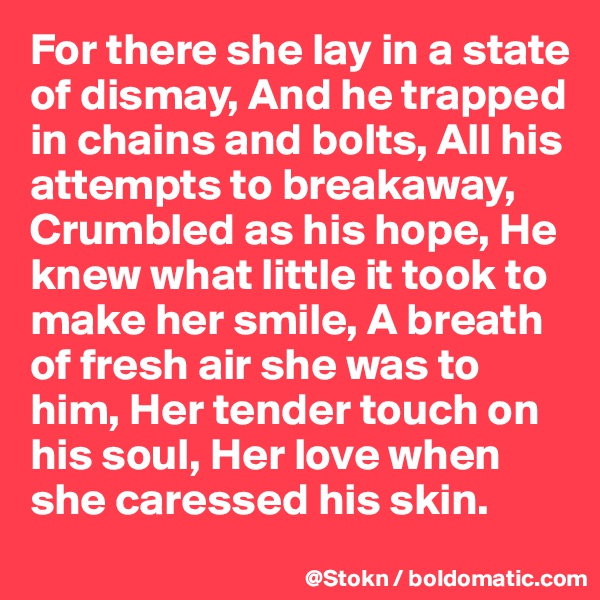 For there she lay in a state of dismay, And he trapped in chains and bolts, All his attempts to breakaway, Crumbled as his hope, He knew what little it took to make her smile, A breath of fresh air she was to him, Her tender touch on his soul, Her love when she caressed his skin.