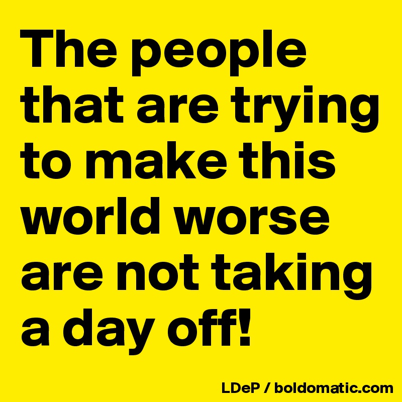 The people that are trying to make this world worse are not taking a day off!