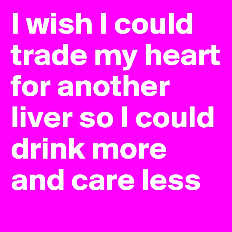 I wish I could trade my heart for another liver so I could drink more and care less