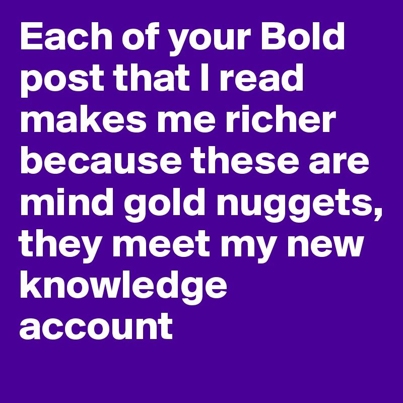 Each of your Bold post that I read makes me richer because these are mind gold nuggets, 
they meet my new knowledge account