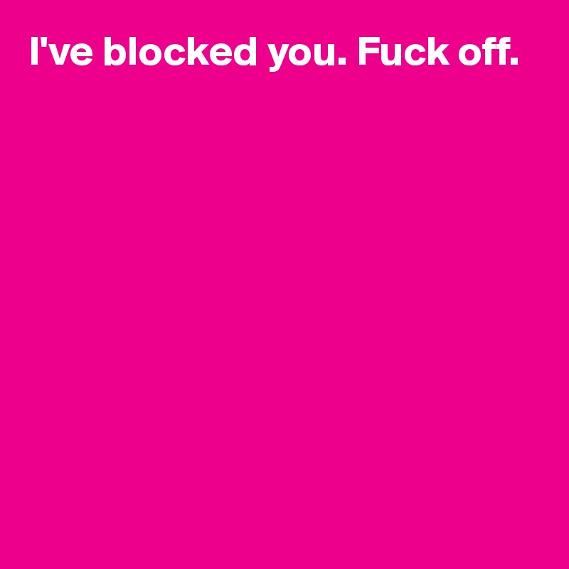 I've blocked you. Fuck off. 










