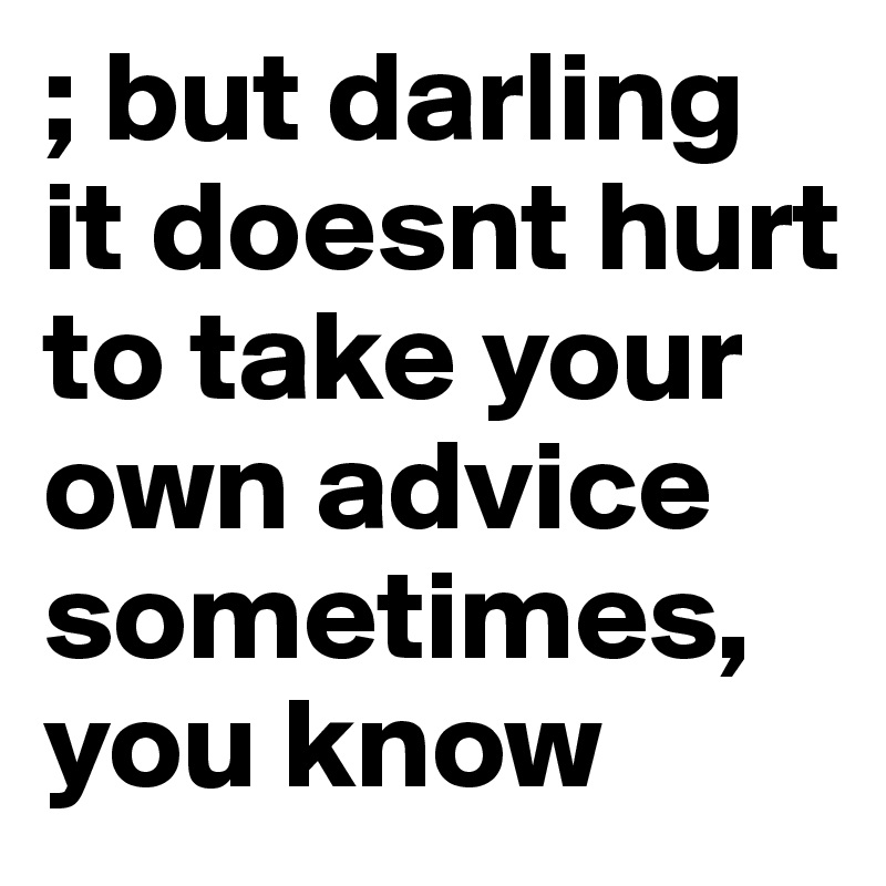 ; but darling it doesnt hurt to take your own advice sometimes, you know