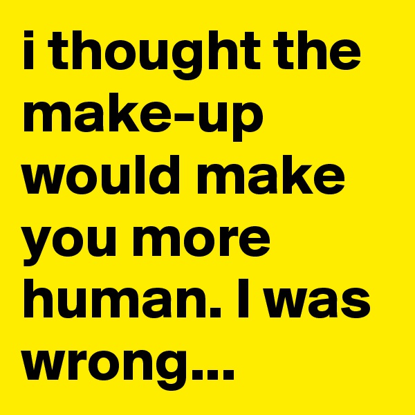 i thought the make-up would make you more human. I was wrong...