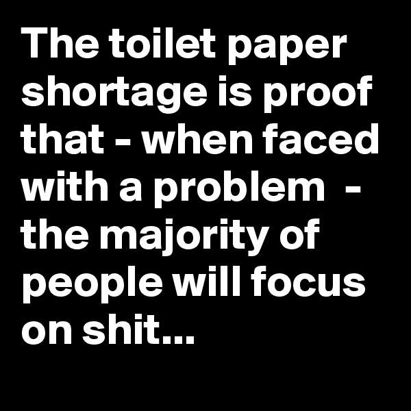 The toilet paper shortage is proof that - when faced with a problem  - the majority of people will focus on shit...