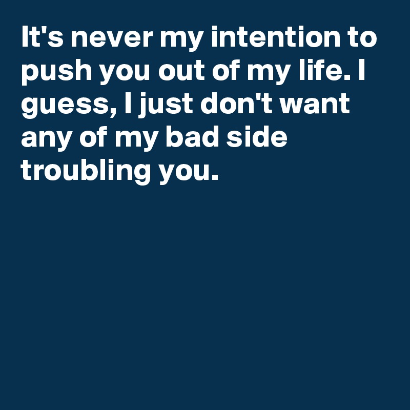 It's never my intention to push you out of my life. I guess, I just don't want any of my bad side troubling you.





