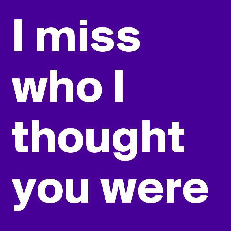 I miss who I thought you were