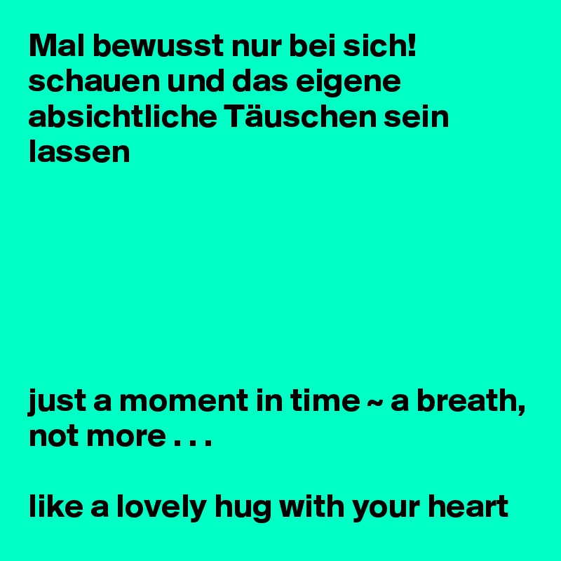 Mal bewusst nur bei sich! schauen und das eigene absichtliche Täuschen sein lassen






just a moment in time ~ a breath, not more . . . 

like a lovely hug with your heart
