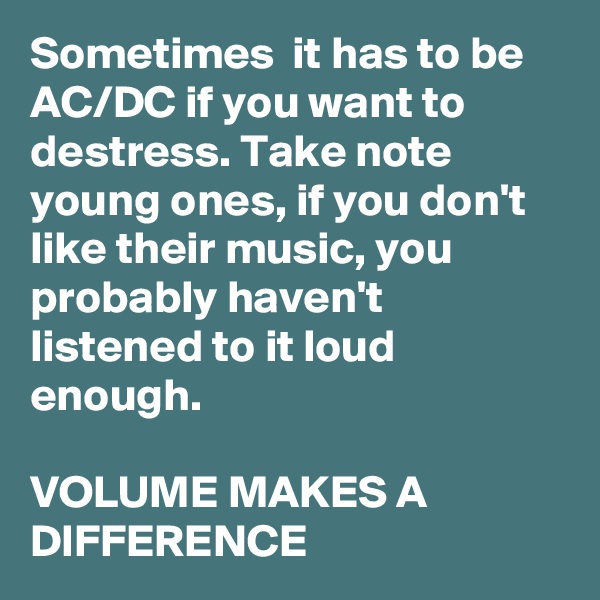 Sometimes  it has to be AC/DC if you want to destress. Take note young ones, if you don't like their music, you probably haven't listened to it loud enough. 

VOLUME MAKES A DIFFERENCE  
