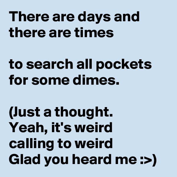 There are days and there are times

to search all pockets
for some dimes.

(Just a thought.
Yeah, it's weird
calling to weird 
Glad you heard me :>)