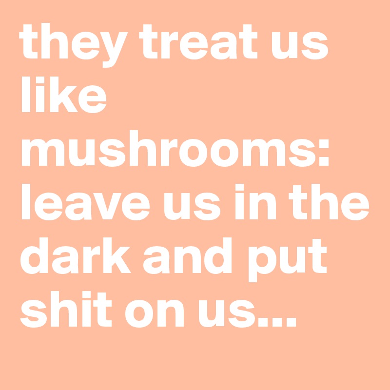 they treat us like mushrooms: leave us in the dark and put shit on us...
