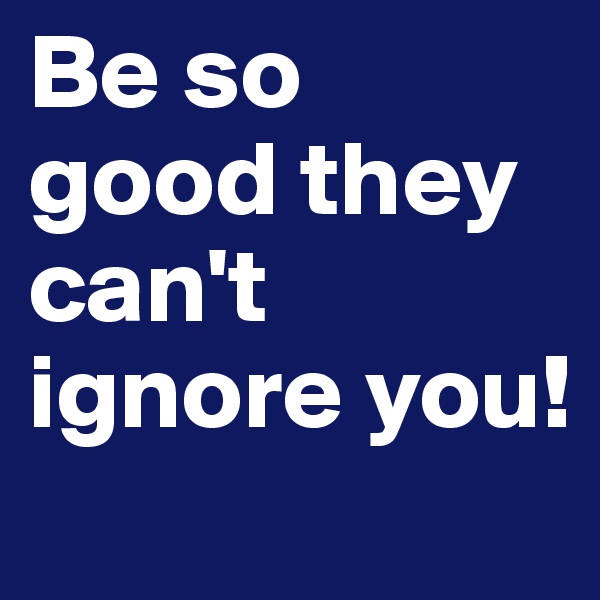Be so good they can't ignore you!