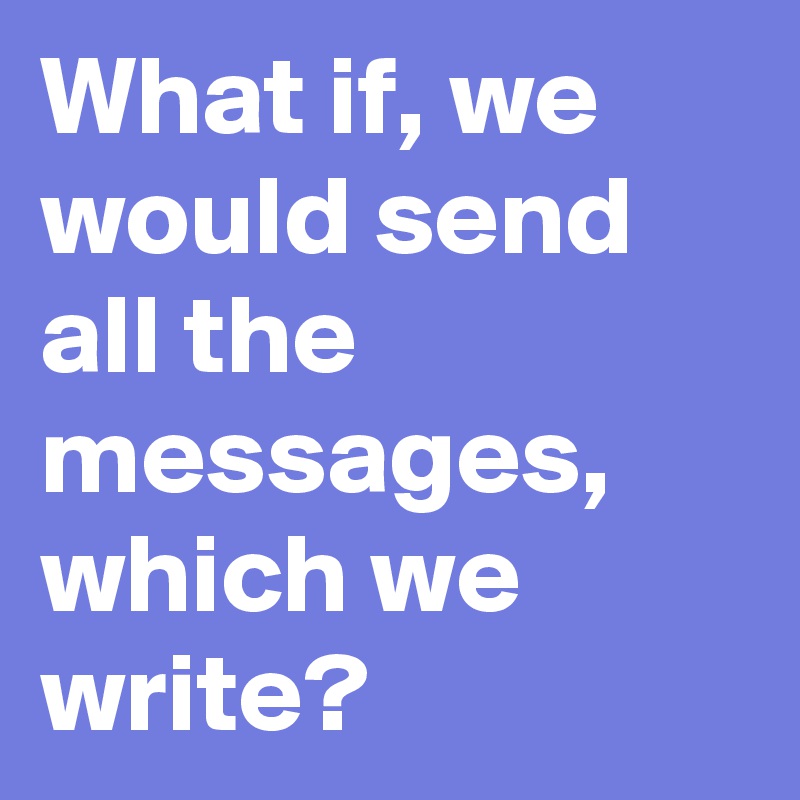 What if, we would send all the messages, which we write?