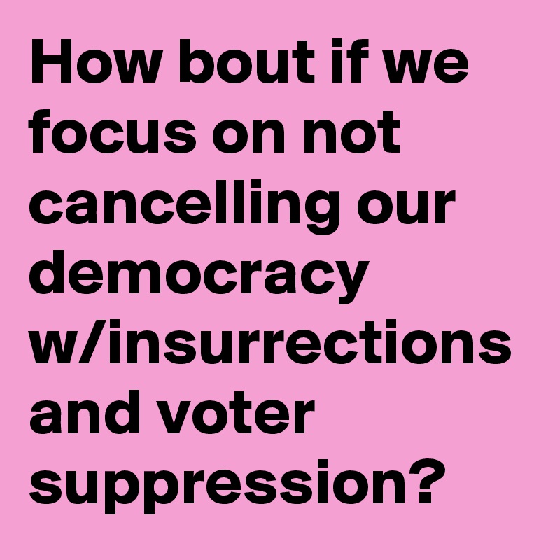 How bout if we focus on not cancelling our democracy w/insurrections and voter suppression?