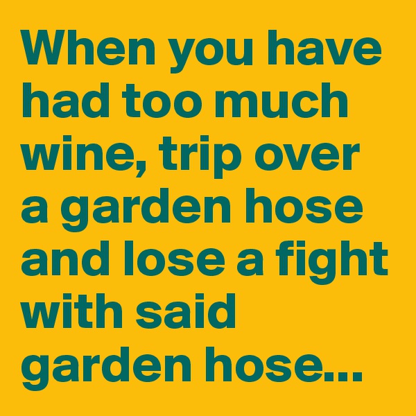 When you have had too much wine, trip over a garden hose and lose a fight with said garden hose...