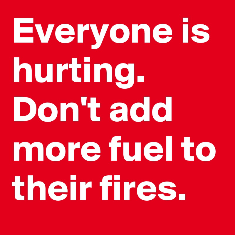 Everyone is hurting. 
Don't add more fuel to their fires.