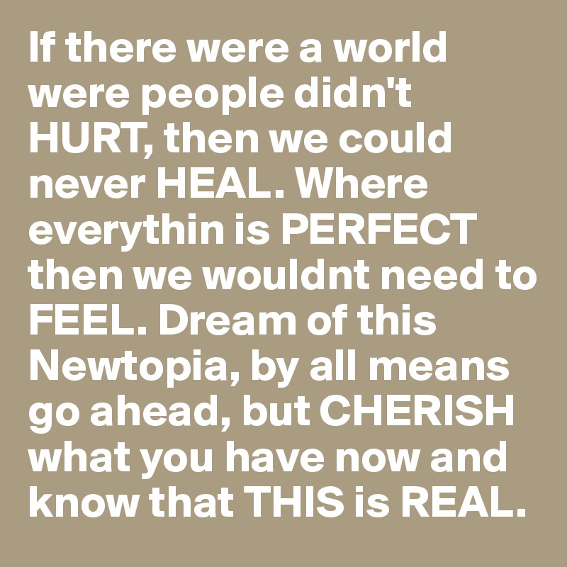 If there were a world were people didn't HURT, then we could never HEAL. Where everythin is PERFECT then we wouldnt need to FEEL. Dream of this Newtopia, by all means go ahead, but CHERISH what you have now and know that THIS is REAL.