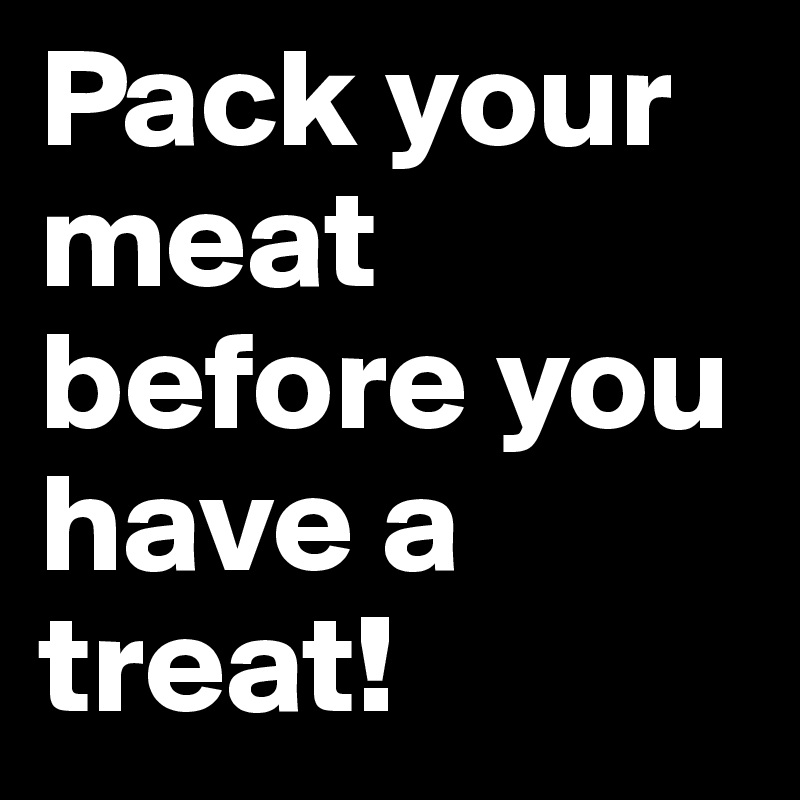 Pack your meat before you have a treat!