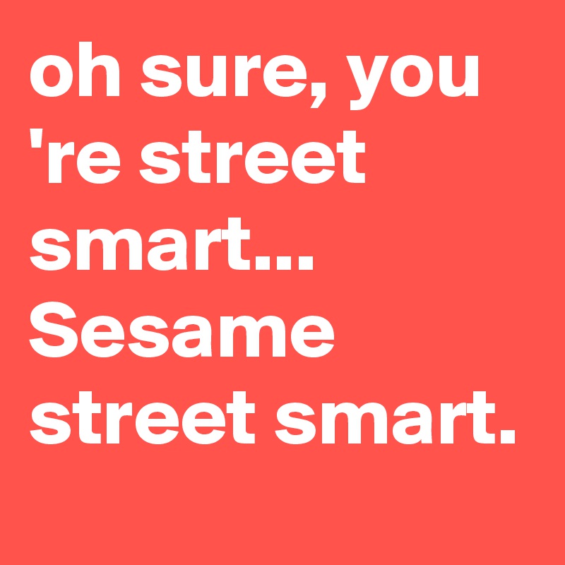 oh sure, you 're street smart... Sesame street smart.