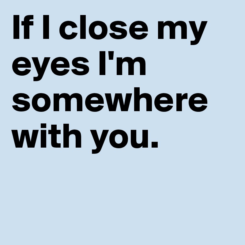 If I close my eyes I'm somewhere with you.      


