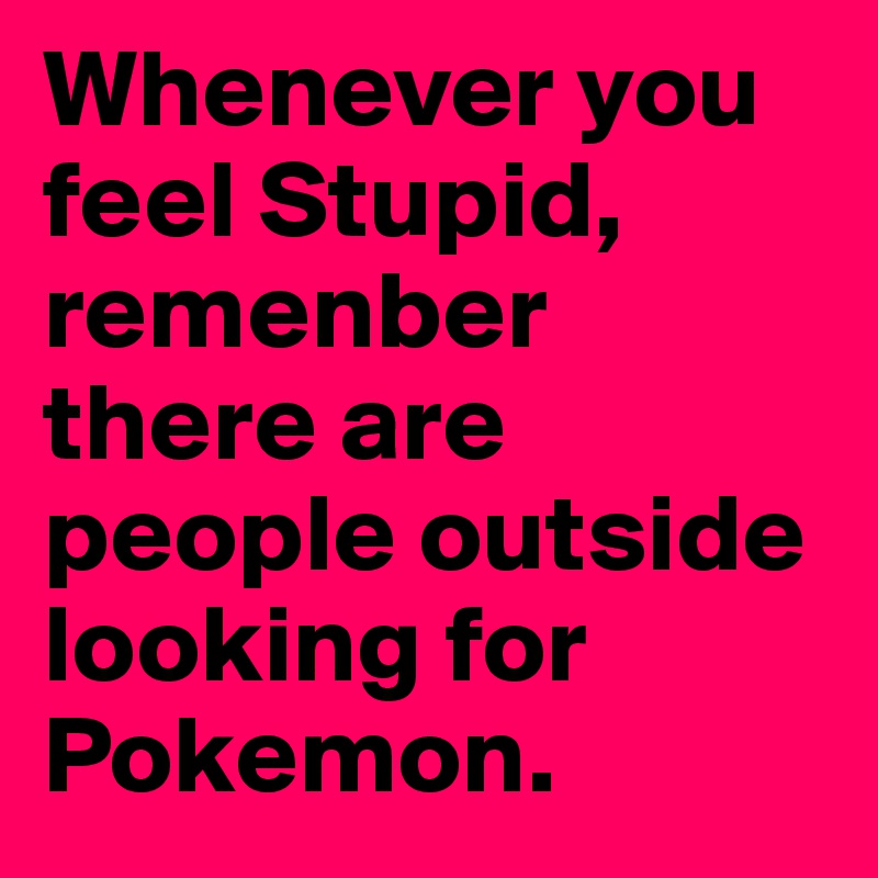 Whenever you feel Stupid, remenber there are people outside looking for Pokemon.