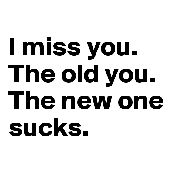
I miss you.
The old you.
The new one sucks.
